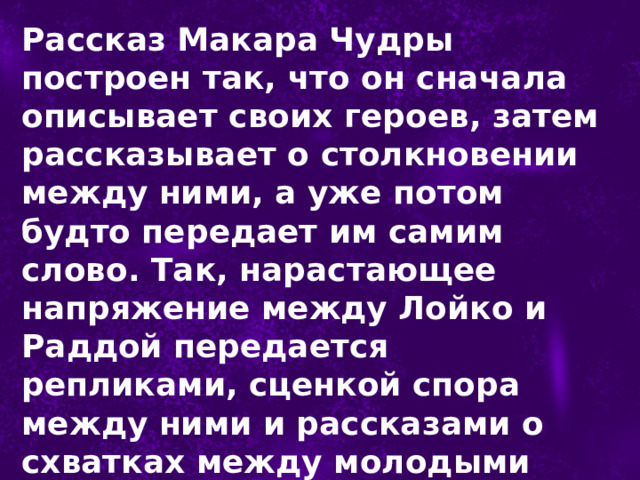 Рассказ Макара Чудры построен так, что он сначала описывает своих героев, затем рассказывает о столкновении между ними, а уже потом будто передает им самим слово. Так, нарастающее напряжение между Лойко и Раддой передается репликами, сценкой спора между ними и рассказами о схватках между молодыми людьми. 