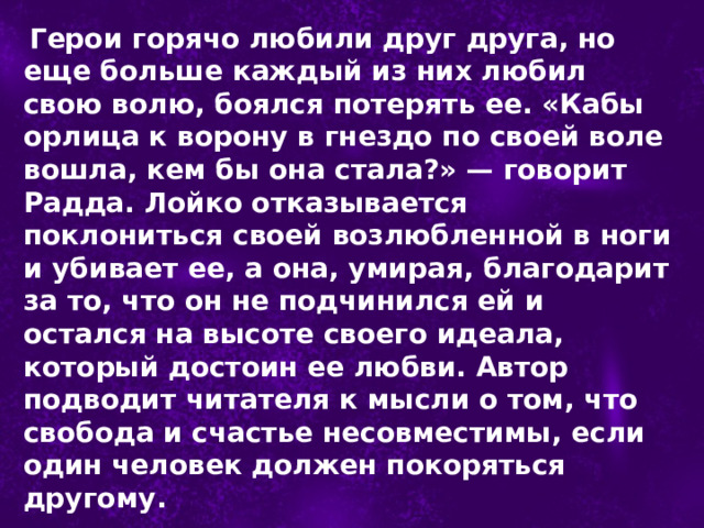  Герои горячо любили друг друга, но еще больше каждый из них любил свою волю, боялся потерять ее. «Кабы орлица к ворону в гнездо по своей воле вошла, кем бы она стала?» — говорит Радда. Лойко отказывается поклониться своей возлюбленной в ноги и убивает ее, а она, умирая, благодарит за то, что он не подчинился ей и остался на высоте своего идеала, который достоин ее любви. Автор подводит читателя к мысли о том, что свобода и счастье несовместимы, если один человек должен покоряться другому. 