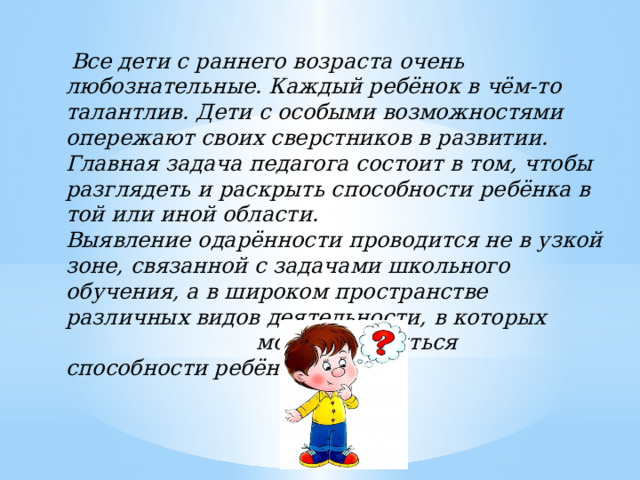  Все дети с раннего возраста очень любознательные. Каждый ребёнок в чём-то талантлив. Дети с особыми возможностями опережают своих сверстников в развитии. Главная задача педагога состоит в том, чтобы разглядеть и раскрыть способности ребёнка в той или иной области. Выявление одарённости проводится не в узкой зоне, связанной с задачами школьного обучения, а в широком пространстве различных видов деятельности, в которых могут проявиться способности ребёнка. 