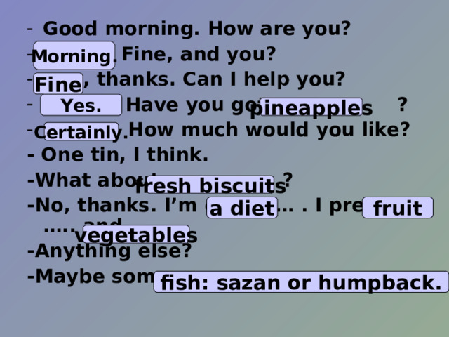 Good morning. How are you? …… . Fine, and you? … .. , thanks. Can I help you? ………… Have you got ……….. ? …… .. How much would you like? - One tin, I think. - What  about ………. ? -No, thanks. I’m on………. . I prefer ….. and ….. . -Anything else? -Maybe some …… .   Morning. Fine Yes. pineapples Certainly. fresh biscuits a diet fruit vegetables fish: sazan or humpback. 