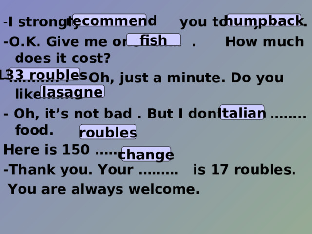 - I strongly ……. you to buy…….. . -O.K. Give me one …… . How much does it cost? -……….. . Oh, just a minute. Do you like……. . - Oh, it’s not bad . But I don’t like …….. food. Here is 150 …….. . -Thank you. Your ……… is 17 roubles.   You are always welcome.  recommend humpback fish 133 roubles. lasagne Italian roubles change 