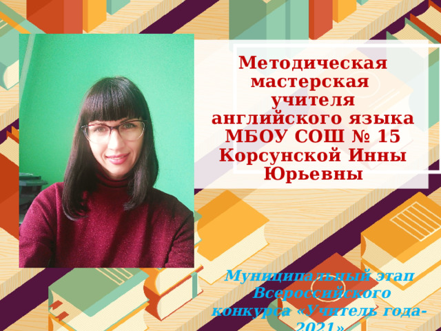  Методическая мастерская  учителя английского языка МБОУ СОШ № 15  Корсунской Инны Юрьевны Муниципальный этап  Всероссийского конкурса «Учитель года-2021» 