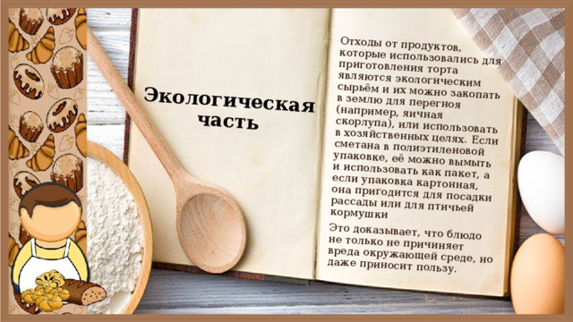 Экологическая часть Отходы от продуктов, которые использовались для приготовления торта являются экологическим сырьём и их можно закопать в землю для перегноя (например, яичная скорлупа), или использовать в хозяйственных целях. Если сметана в полиэтиленовой упаковке, её можно вымыть и использовать как пакет, а если упаковка картонная, она пригодится для посадки рассады или для птичьей кормушки Это доказывает, что блюдо не только не причиняет вреда окружающей среде, но даже приносит пользу. 