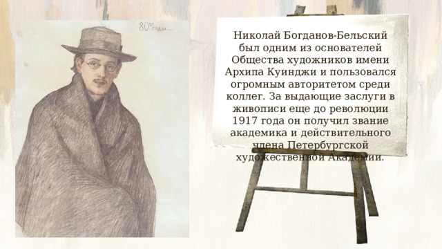 Николай Богданов-Бельский был одним из основателей Общества художников имени Архипа Куинджи и пользовался огромным авторитетом среди коллег. За выдающие заслуги в живописи еще до революции 1917 года он получил звание академика и действительного члена Петербургской художественной Академии. 