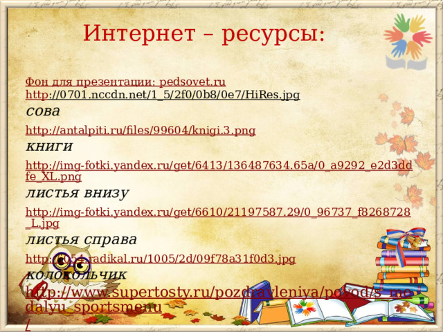 Интернет – ресурсы: Фон для презентации: pedsovet . ru http ://0701.nccdn.net/1_5/2f0/0b8/0e7/HiRes.jpg  сова http://antalpiti.ru/files/99604/knigi.3.png книги http://img-fotki.yandex.ru/get/6413/136487634.65a/0_a9292_e2d3ddfe_XL.png листья внизу  http://img-fotki.yandex.ru/get/6610/21197587.29/0_96737_f8268728_L.jpg листья справа  http://i054.radikal.ru/1005/2d/09f78a31f0d3.jpg колокольчик http://www.supertosty.ru/pozdravleniya/povod/s_medalyu_sportsmenu / стихи  