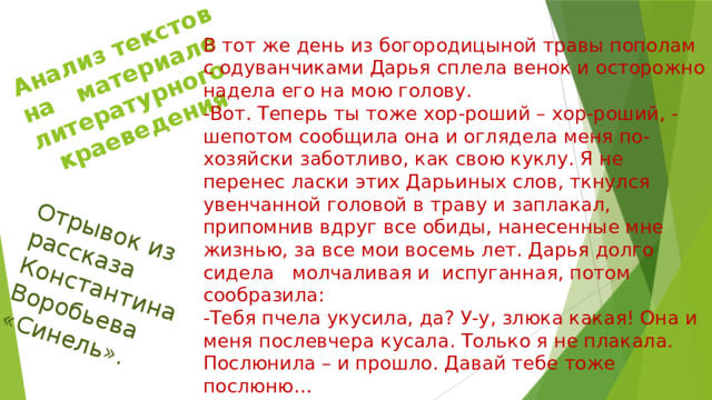 Анализ текстов на материале литературного краеведения Отрывок из рассказа Константина Воробьева «Синель». В тот же день из богородицыной травы пополам с одуванчиками Дарья сплела венок и осторожно надела его на мою голову. -Вот. Теперь ты тоже хор-роший – хор-роший, - шепотом сообщила она и оглядела меня по-хозяйски заботливо, как свою куклу. Я не перенес ласки этих Дарьиных слов, ткнулся увенчанной головой в траву и заплакал, припомнив вдруг все обиды, нанесенные мне жизнью, за все мои восемь лет. Дарья долго сидела молчаливая и испуганная, потом сообразила: -Тебя пчела укусила, да? У-у, злюка какая! Она и меня послевчера кусала. Только я не плакала. Послюнила – и прошло. Давай тебе тоже послюню… 