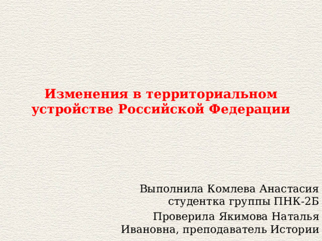 Изменения в территориальном устройстве Российской Федерации Выполнила Комлева Анастасия студентка группы ПНК-2Б Проверила Якимова Наталья Ивановна, преподаватель Истории 