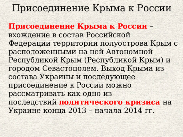 Присоединение Крыма к России Присоединение Крыма к России – вхождение в состав Российской Федерации территории полуострова Крым с расположенными на ней Автономной Республикой Крым (Республикой Крым) и городом Севастополем. Выход Крыма из состава Украины и последующее присоединение к России можно рассматривать как одно из последствий  политического кризиса на Украине конца 2013 – начала 2014 гг. 