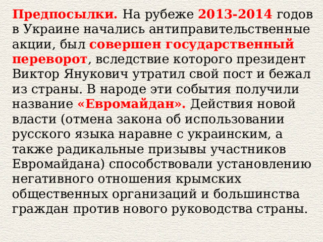 Предпосылки.  На рубеже  2013-2014   годов в Украине начались антиправительственные акции, был  совершен государственный переворот , вследствие которого президент Виктор Янукович утратил свой пост и бежал из страны. В народе эти события получили название  «Евромайдан».  Действия новой власти (отмена закона об использовании русского языка наравне с украинским, а также радикальные призывы участников Евромайдана) способствовали установлению негативного отношения крымских общественных организаций и большинства граждан против нового руководства страны.   