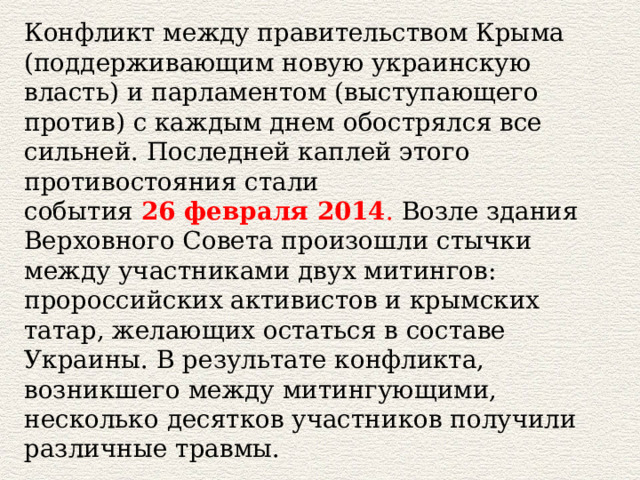 Конфликт между правительством Крыма (поддерживающим новую украинскую власть) и парламентом (выступающего против) с каждым днем обострялся все сильней. Последней каплей этого противостояния стали события  26 февраля 2014 . Возле здания Верховного Совета произошли стычки между участниками двух митингов: пророссийских активистов и крымских татар, желающих остаться в составе Украины. В результате конфликта, возникшего между митингующими, несколько десятков участников получили различные травмы. 