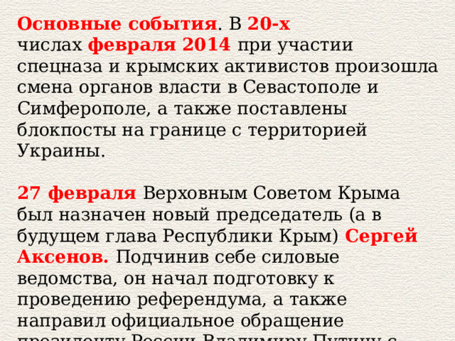 Основные события . В  20-х числах  февраля   2014   при участии спецназа и крымских активистов произошла смена органов власти в Севастополе и Симферополе, а также поставлены блокпосты на границе с территорией Украины.   27 февраля   Верховным Советом Крыма был назначен новый председатель (а в будущем глава Республики Крым)   Сергей Аксенов.   Подчинив себе силовые ведомства, он начал подготовку к проведению референдума, а также направил официальное обращение президенту России Владимиру Путину с просьбой оказать помощь в установлении мира и безопасности на полуострове. 