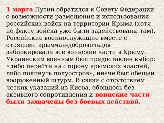 1 марта  Путин обратился к Совету Федерации о возможности размещения и использования российских войск на территории Крыма (хотя по факту войска уже были задействованы там). Российские военнослужащие вместе с отрядами крымчан-добровольцев заблокировали все воинские части в Крыму. Украинским военным был предоставлен выбор: «либо перейти на сторону крымских властей, либо покинуть полуостров», иначе был обещан вооруженный штурм. В связи с отсутствием четких указаний из Киева, обошлось без активного сопротивления и  воинские части были захвачены без боевых действий.   