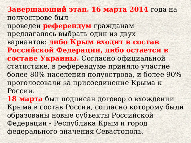 Завершающий этап. 16 марта 2014  года на полуострове был проведен  референдум  гражданам предлагалось выбрать один из двух вариантов:  либо Крым входит в состав Российской Федерации, либо остается в составе Украины.   Согласно официальной статистике, в референдуме приняло участие более 80% населения полуострова, и более 90% проголосовали за присоединение Крыма к России.  18 марта   был подписан договор о вхождении Крыма в состав России, согласно которому были образованы новые субъекты Российской Федерации - Республика Крым и город федерального значения Севастополь. 