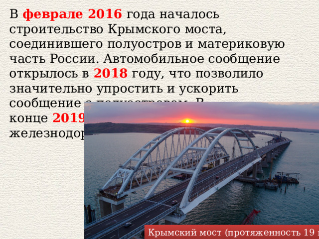 В  феврале 2016   года началось строительство Крымского моста, соединившего полуостров и материковую часть России. Автомобильное сообщение открылось в   2018   году, что позволило значительно упростить и ускорить сообщение с полуостровом. В конце  2019  планируется открытие железнодорожной части моста. Крымский мост (протяженность 19 км) 