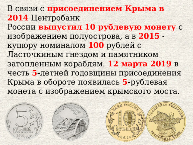 В связи с   присоединением Крыма в 2014  Центробанк России   выпустил 10 рублевую монету  с изображением полуострова, а в  2015  - купюру номиналом   100   рублей с Ласточкиным гнездом и памятником затопленным кораблям.   12 марта 2019   в честь  5 - летней годовщины присоединения Крыма в обороте появилась  5 - рублевая монета с изображением крымского моста. 