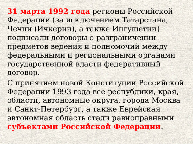 31 марта 1992 года регионы Российской Федерации (за исключением Татарстана, Чечни (Ичкерии), а также Ингушетии) подписали договоры о разграничении предметов ведения и полномочий между федеральными и региональными органами государственной власти федеративный договор. С принятием новой Конституции Российской Федерации 1993 года все республики, края, области, автономные округа, города Москва и Санкт-Петербург, а также Еврейская автономная область стали равноправными субъектами Российской Федерации . 