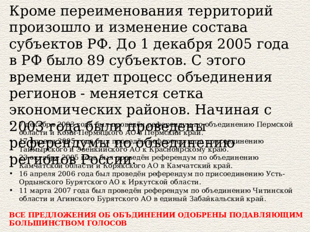 Кроме переименования территорий произошло и изменение состава субъектов РФ. До 1 декабря 2005 года в РФ было 89 субъектов. С этого времени идет процесс объединения регионов - меняется сетка экономических районов. Начиная с 2003 года были проведены референдумы по объединению регионов России. 7 декабря 2003 года был проведён референдум по объединению Пермской области и Коми-Пермяцкого АО в Пермский край. 17 апреля 2005 года был проведён референдум по присоединению Таймырского и Эвенкийского АО к Красноярскому краю. 23 октября 2005 года был проведён референдум по объединению Камчатской области и Корякского АО в Камчатский край. 16 апреля 2006 года был проведён референдум по присоединению Усть-Ордынского Бурятского АО к Иркутской области. 11 марта 2007 года был проведён референдум по объединению Читинской области и Агинского Бурятского АО в единый Забайкальский край. ВСЕ ПРЕДЛОЖЕНИЯ ОБ ОБЪДИНЕНИИ ОДОБРЕНЫ ПОДАВЛЯЮЩИМ БОЛЬШИНСТВОМ ГОЛОСОВ 