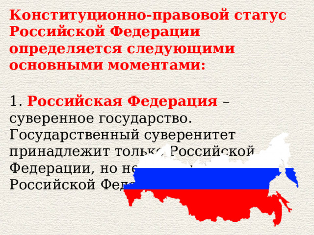 Конституционно-правовой статус Российской Федерации определяется следующими основными моментами:  1. Российская Федерация – суверенное государство. Государственный суверенитет принадлежит только Российской Федерации, но не субъектам Российской Федерации. 