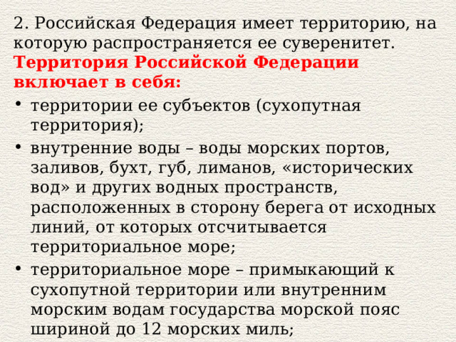 2. Российская Федерация имеет территорию, на которую распространяется ее суверенитет. Территория Российской Федерации включает в себя: территории ее субъектов (сухопутная территория); внутренние воды – воды морских портов, заливов, бухт, губ, лиманов, «исторических вод» и других водных пространств, расположенных в сторону берега от исходных линий, от которых отсчитывается территориальное море; территориальное море – примыкающий к сухопутной территории или внутренним морским водам государства морской пояс шириной до 12 морских миль; воздушное пространство над сухопутной территорией, внутренними водами и территориальным морем высотой до 100 км. 