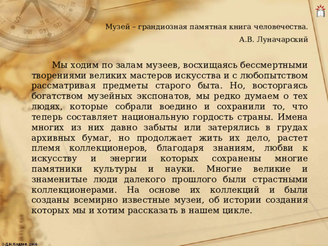 Музей – грандиозная памятная книга человечества.  А.В. Луначарский  Мы ходим по залам музеев, восхищаясь бессмертными творениями великих мастеров искусства и с любопытством рассматривая предметы старого быта. Но, восторгаясь богатством музейных экспонатов, мы редко думаем о тех людях, которые собрали воедино и сохранили то, что теперь составляет национальную гордость страны. Имена многих из них давно забыты или затерялись в грудах архивных бумаг, но продолжает жить их дело, растет племя коллекционеров, благодаря знаниям, любви к искусству и энергии которых сохранены многие памятники культуры и науки. Многие великие и знаменитые люди далекого прошлого были страстными коллекционерами. На основе их коллекций и были созданы всемирно известные музеи, об истории создания которых мы и хотим рассказать в нашем цикле. 