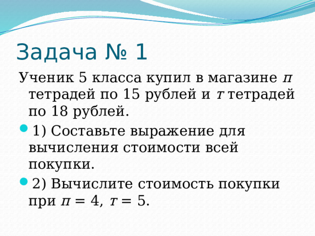 Задача № 1 Ученик 5 класса купил в магазине п тетрадей по 15 рублей и т тетрадей по 18 рублей. 1) Составьте выражение для вычисления стоимости всей покупки. 2) Вычислите стоимость покупки при п = 4, т = 5. 