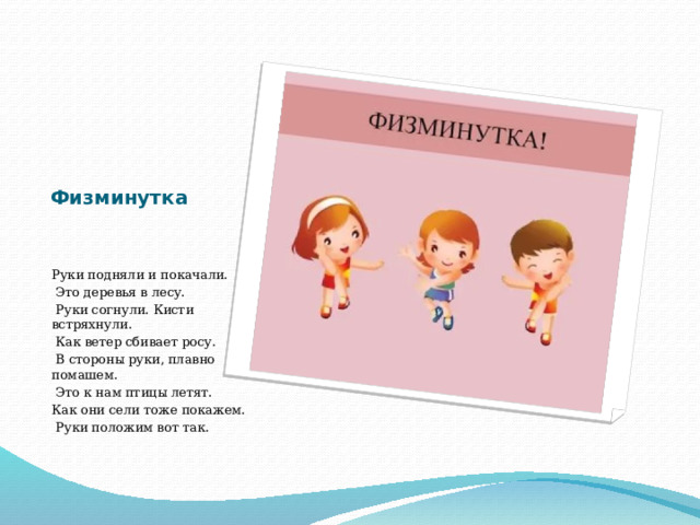 Физминутка Руки подняли и покачали.  Это деревья в лесу.  Руки согнули. Кисти встряхнули.  Как ветер сбивает росу.  В стороны руки, плавно помашем.  Это к нам птицы летят. Как они сели тоже покажем.  Руки положим вот так. 