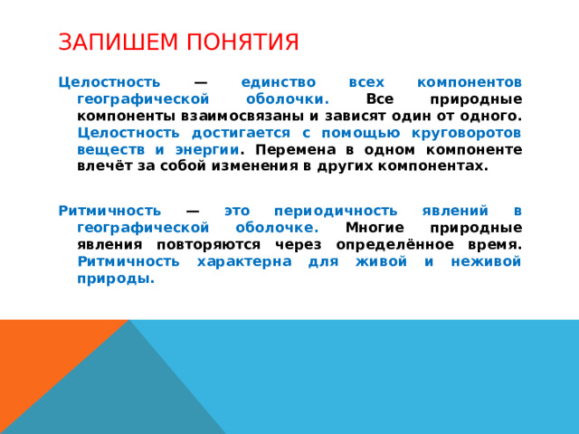 Запишем понятия Целостность — единство всех компонентов географической оболочки. Все природные компоненты взаимосвязаны и зависят один от одного. Целостность достигается с помощью круговоротов веществ и энергии . Перемена в одном компоненте влечёт за собой изменения в других компонентах.  Ритмичность — это периодичность явлений в географической оболочке. Многие природные явления повторяются через определённое время. Ритмичность характерна для живой и неживой природы. 