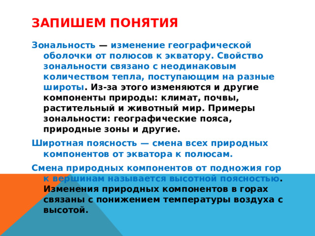 Запишем понятия Зональность — изменение географической оболочки от полюсов к экватору. Свойство зональности связано с неодинаковым количеством тепла, поступающим на разные широты . Из-за этого изменяются и другие компоненты природы: климат, почвы, растительный и животный мир. Примеры зональности: географические пояса, природные зоны и другие. Широтная поясность — смена всех природных компонентов от экватора к полюсам. Смена природных компонентов от подножия гор к вершинам называется высотной поясностью . Изменения природных компонентов в горах связаны с понижением температуры воздуха с высотой. 