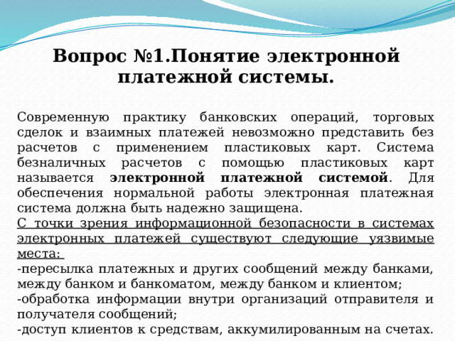 Вопрос №1.Понятие электронной платежной системы. Современную практику банковских операций, торговых сделок и взаимных платежей невозможно представить без расчетов с применением пластиковых карт. Система безналичных расчетов с помощью пластиковых карт называется электронной платежной системой .  Для обеспечения нормальной работы электронная платежная система должна быть надежно защищена. C точки зрения информационной безопасности в системах электронных платежей существуют следующие уязвимые места: -пересылка платежных и других сообщений между банками, между банком и банкоматом, между банком и клиентом; -обработка информации внутри организаций отправителя и получателя сообщений; -доступ клиентов к средствам, аккумилированным на счетах. 