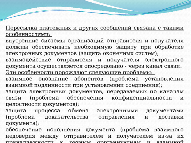 Пересылка платежных и других сообщений связана с такими особенностями: внутренние системы организаций отправителя и получателя должны обеспечивать необходимую защиту при обработке электронных документов (защита оконечных систем); взаимодействие отправителя и получателя электронного документа осуществляется опосредовано - через канал связи. Эти особенности порождают следующие проблемы: взаимное опознание абонентов (проблема установления взаимной подлинности при установлении соединения); защита электронных документов, передаваемых по каналам связи (проблема обеспечения конфиденциальности и целостности документов); защита процесса обмена электронными документами (проблема доказательства отправления и доставки документа); обеспечение исполнения документа (проблема взаимного недоверия между отправителем и получателем из-за их принадлежности к разным оррганизациям и взаимной независимости). 