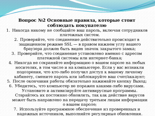 Вопрос №2 Основные правила, которые стоит соблюдать покупателю Никогда никому не сообщайте ваш пароль, включая сотрудников платежных систем. Проверяйте, что соединение действительно происходит в защищенном режиме SSL — в правом нижнем углу вашего браузера должен быть виден значок закрытого замка; Проверяйте, что соединение установлено именно с адресом платежной системы или интернет-банка; Никогда не сохраняйте информацию о вашем пароле на любых носителях, в том числе и на компьютере. Если у вас возникли подозрения, что кто-либо получил доступ к вашему личному кабинету, смените пароль или заблокируйте ваш счет/аккаунт; После окончания работы обязательно нажимайте кнопку Выход; Убедитесь, что компьютер не поражен какими-либо вирусами. Установите и активизируйте антивирусные программы. Старайтесь их постоянно обновлять, так как действие вирусов может быть направлено на передачу третьим лицам информации о вашем пароле; Используйте программное обеспечение из проверенных и надежных источников, выполняйте регулярные обновления. 