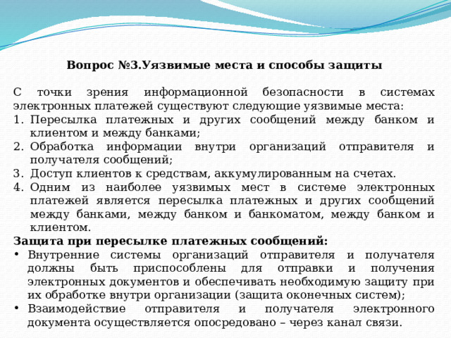 Вопрос №3.Уязвимые места и способы защиты С точки зрения информационной безопасности в системах электронных платежей существуют следующие уязвимые места: Пересылка платежных и других сообщений между банком и клиентом и между банками; Обработка информации внутри организаций отправителя и получателя сообщений; Доступ клиентов к средствам, аккумулированным на счетах. Одним из наиболее уязвимых мест в системе электронных платежей является пересылка платежных и других сообщений между банками, между банком и банкоматом, между банком и клиентом. Защита при пересылке платежных сообщений: Внутренние системы организаций отправителя и получателя должны быть приспособлены для отправки и получения электронных документов и обеспечивать необходимую защиту при их обработке внутри организации (защита оконечных систем); Взаимодействие отправителя и получателя электронного документа осуществляется опосредовано – через канал связи. 