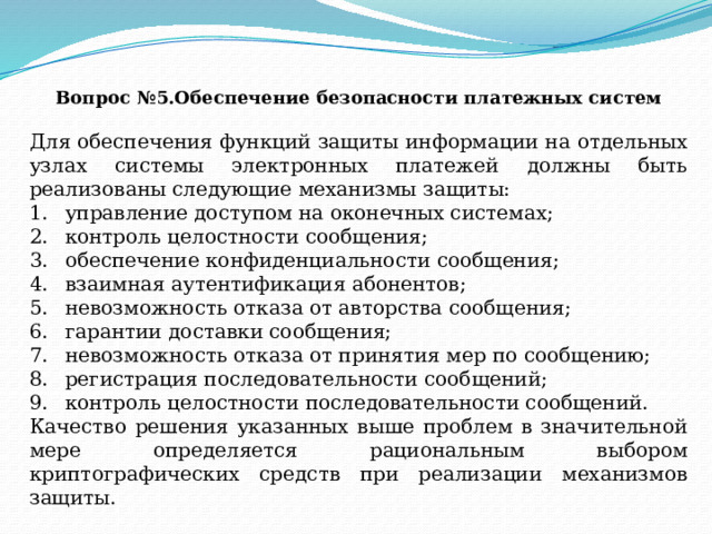 Вопрос №5.Обеспечение безопасности платежных систем Для обеспечения функций защиты информации на отдельных узлах системы электронных платежей должны быть реализованы следующие механизмы защиты: управление доступом на оконечных системах; контроль целостности сообщения; обеспечение конфиденциальности сообщения; взаимная аутентификация абонентов; невозможность отказа от авторства сообщения; гарантии доставки сообщения; невозможность отказа от принятия мер по сообщению; регистрация последовательности сообщений; контроль целостности последовательности сообщений. Качество решения указанных выше проблем в значительной мере определяется рациональным выбором криптографических средств при реализации механизмов защиты.   