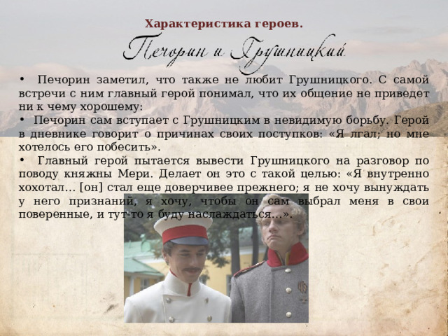 Характеристика героев.  Печорин заметил, что также не любит Грушницкого. С самой встречи с ним главный герой понимал, что их общение не приведет ни к чему хорошему:  Печорин сам вступает с Грушницким в невидимую борьбу. Герой в дневнике говорит о причинах своих поступков: «Я лгал; но мне хотелось его побесить».  Главный герой пытается вывести Грушницкого на разговор по поводу княжны Мери. Делает он это с такой целью: «Я внутренно хохотал… [он] стал еще доверчивее прежнего; я не хочу вынуждать у него признаний, я хочу, чтобы он сам выбрал меня в свои поверенные, и тут-то я буду наслаждаться…».          