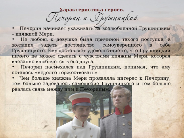 Характеристика героев.  Печорин начинает ухаживать за возлюбленной Грушницким – княжной Мери.  Не любовь к девушке была причиной такого поступка, а желание задеть достоинство самоуверенного в себе Грушницкого. Ему доставляет удовольствие то, что Грушницкий ничего не может сделать с чувствами княжны Мери, которая внезапно влюбляется в его друга.  Печорин насмехался над Грушницким, понимая, что ему осталось «недолго торжествовать».  Чем больше княжна Мери проявляла интерес к Печорину, тем больше задевалось самолюбие Грушницкого и тем больше рвалась связь между ним и Печориным.          
