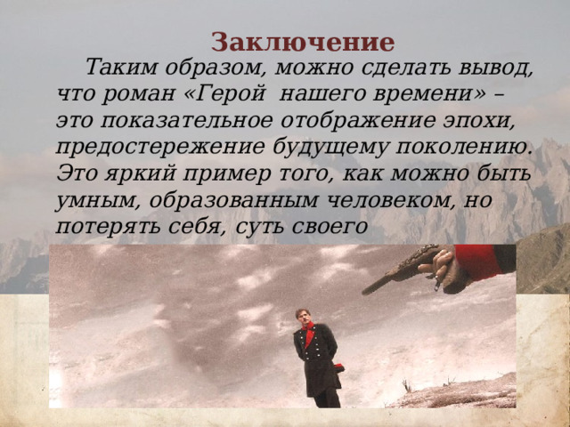 Заключение  Таким образом, можно сделать вывод, что роман «Герой нашего времени» – это показательное отображение эпохи, предостережение будущему поколению. Это яркий пример того, как можно быть умным, образованным человеком, но потерять себя, суть своего существования.     О внешности доктора Вернера известно следующее: «..Его наружность была из тех, которые с первого взгляда поражают неприятно, но которые нравятся впоследствии, когда глаз выучится читать в неправильных чертах отпечаток души испытанной и высокой...» «...Вернер был мал ростом, и худ, и слаб, как ребенок; одна нога была у него короче другой, как у Байрона; в сравнении с туловищем голова его казалась огромна: он стриг волосы под гребенку, и неровности его черепа, обнаруженные таким образом, поразили бы френолога странным сплетением противоположных наклонностей. Его маленькие черные глаза, всегда беспокойные, старались проникнуть в ваши мысли…» «...В его одежде заметны были вкус и опрятность...»          