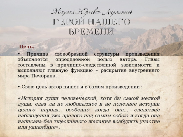 Цель.  Причина своеобразной структуры произведения объясняется определенной целью автора. Главы составлены в причинно-следственной зависимости и выполняют главную функцию – раскрытие внутреннего мира Печорина.     Свою цель автор пишет и в самом произведении :  «История души человеческой, хотя бы самой мелкой души, едва ли не любопытнее и не полезнее истории целого народа, особенно когда она… следствие наблюдений ума зрелого над самим собою и когда она написана без тщеславного желания возбудить участие или удивление».     