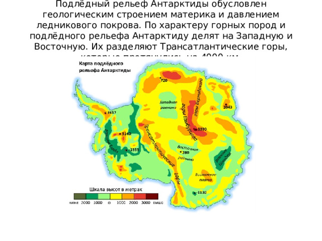 Подлёдный рельеф Антарктиды обусловлен геологическим строением материка и давлением ледникового покрова. По характеру горных пород и подлёдного рельефа Антарктиду делят на Западную и Восточную. Их разделяют Трансатлантические горы, которые протянулись на 4000 км. 