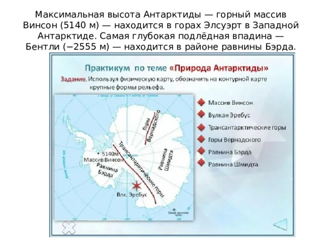 Максимальная высота Антарктиды — горный массив Винсон (5140 м) — находится в горах Элсуэрт в Западной Антарктиде. Самая глубокая подлёдная впадина — Бентли (−2555 м) — находится в районе равнины Бэрда. 