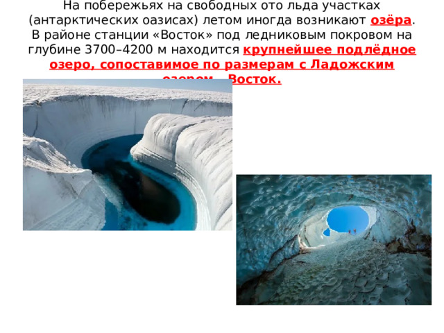 На побережьях на свободных ото льда участках (антарктических оазисах) летом иногда возникают озёра . В районе станции «Восток» под ледниковым покровом на глубине 3700–4200 м находится крупнейшее подлёдное озеро, сопоставимое по размерам с Ладожским озером - Восток. 