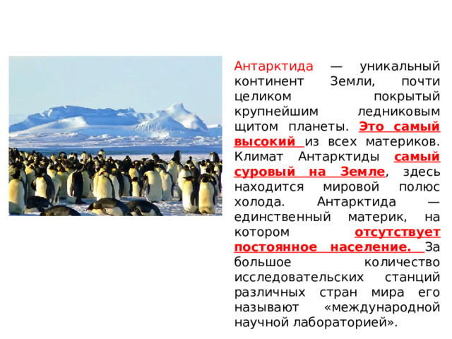 Антарктида — уникальный континент Земли, почти целиком покрытый крупнейшим ледниковым щитом планеты. Это самый высокий из всех материков. Климат Антарктиды самый суровый на Земле , здесь находится мировой полюс холода. Антарктида — единственный материк, на котором отсутствует постоянное население. За большое количество исследовательских станций различных стран мира его называют «международной научной лабораторией». 