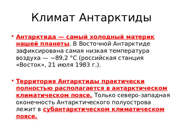 Климат Антарктиды Антарктида — самый холодный материк нашей планеты . В Восточной Антарктиде зафиксирована самая низкая температура воздуха — −89,2 °С (российская станция «Восток», 21 июля 1983 г.). Территория Антарктиды практически полностью располагается в антарктическом климатическом поясе. Только северо-западная оконечность Антарктического полуострова лежит в субантарктическом климатическом поясе. 