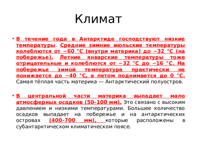 Климат В течение года в Антарктиде господствуют низкие температуры . Средние зимние июльские температуры колеблются от −60 °С (внутри материка) до −32 °С (на побережье).  Летние январские температуры тоже отрицательные и колеблются от −32 °С до −16 °С. На побережье зимой температура практически не понижается до −40 °С, а летом поднимается до 0 °С. Самая тёплая часть материка — Антарктический полуостров. В центральной части материка выпадает мало атмосферных осадков (50–100 мм). Это связано с высоким давлением и низкими температурами. Большее количество осадков выпадает на побережье и на антарктических островах (400–700 мм), которые расположены в субантарктическом климатическом поясе. 