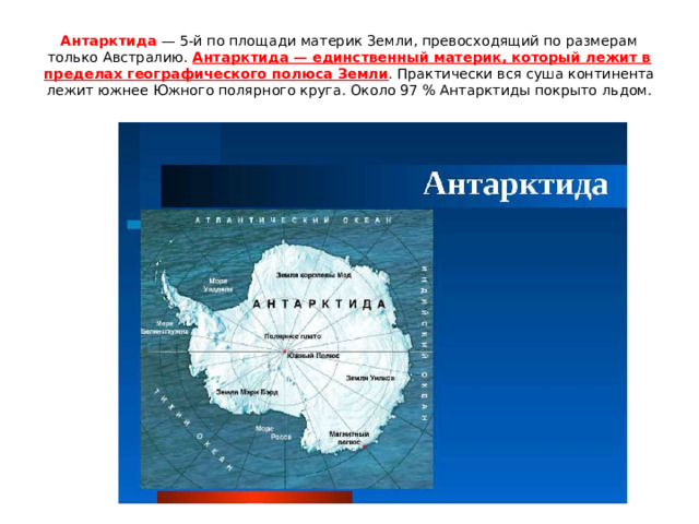 Антарктида — 5-й по площади материк Земли, превосходящий по размерам только Австралию. Антарктида — единственный материк, который лежит в пределах географического полюса Земли . Практически вся суша континента лежит южнее Южного полярного круга. Около 97 % Антарктиды покрыто льдом. 