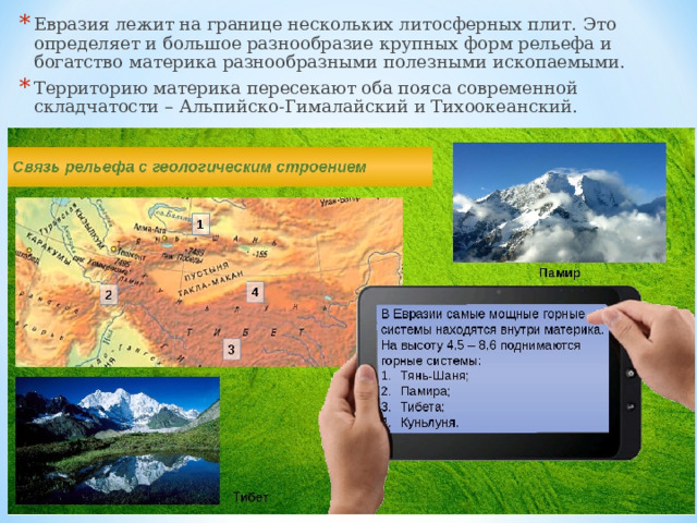 Евразия лежит на границе нескольких литосферных плит. Это определяет и большое разнообразие крупных форм рельефа и богатство материка разнообразными полезными ископаемыми. Территорию материка пересекают оба пояса современной складчатости – Альпийско-Гималайский и Тихоокеанский. 