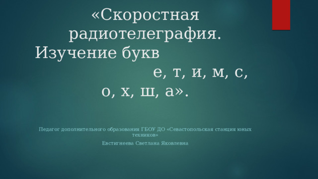 «Скоростная радиотелеграфия. Изучение букв е, т, и, м, с, о, х, ш, а». Педагог дополнительного образования ГБОУ ДО «Севастопольская станция юных техников» Евстигнеева Светлана Яковлевна 