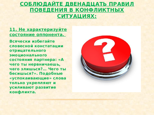 Соблюдайте двенадцать правил поведения в конфликтных ситуациях:   11. Не характеризуйте состояние оппонента. Всячески избегайте словесной констатации отрицательного эмоционального состояния партнера: «А чего ты нервничаешь, чего злишься?… Чего ты бесишься?». Подобные «успокаивающие» слова только укрепляют и усиливают развитие конфликта. 