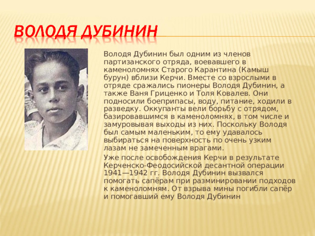 Володя Дубинин был одним из членов партизанского отряда, воевавшего в каменоломнях Старого Карантина (Камыш бурун) вблизи Керчи. Вместе со взрослыми в отряде сражались пионеры Володя Дубинин, а также Ваня Гриценко и Толя Ковалев. Они подносили боеприпасы, воду, питание, ходили в разведку. Оккупанты вели борьбу с отрядом, базировавшимся в каменоломнях, в том числе и замуровывая выходы из них. Поскольку Володя был самым маленьким, то ему удавалось выбираться на поверхность по очень узким лазам не замеченным врагами. Уже после освобождения Керчи в результате Керченско-Феодосийской десантной операции 1941—1942 гг. Володя Дубинин вызвался помогать сапёрам при разминировании подходов к каменоломням. От взрыва мины погибли сапёр и помогавший ему Володя Дубинин 