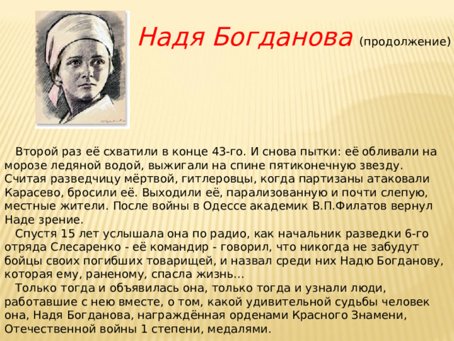 Надя Богданова (продолжение)        Второй раз её схватили в конце 43-го. И снова пытки: её обливали на морозе ледяной водой, выжигали на спине пятиконечную звезду. Считая разведчицу мёртвой, гитлеровцы, когда партизаны атаковали Карасево, бросили её. Выходили её, парализованную и почти слепую, местные жители. После войны в Одессе академик В.П.Филатов вернул Наде зрение.     Спустя 15 лет услышала она по радио, как начальник разведки 6-го отряда Слесаренко - её командир - говорил, что никогда не забудут бойцы своих погибших товарищей, и назвал среди них Надю Богданову, которая ему, раненому, спасла жизнь...     Только тогда и объявилась она, только тогда и узнали люди, работавшие с нею вместе, о том, какой удивительной судьбы человек она, Надя Богданова, награждённая орденами Красного Знамени, Отечественной войны 1 степени, медалями. 