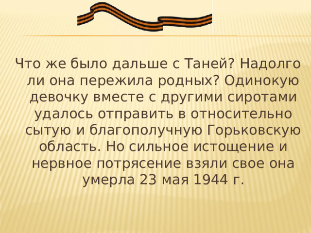 Что же было дальше с Таней? Надолго ли она пережила родных? Одинокую девочку вместе с другими сиротами удалось отправить в относительно сытую и благополучную Горьковскую область. Но сильное истощение и нервное потрясение взяли свое она умерла 23 мая 1944 г. 